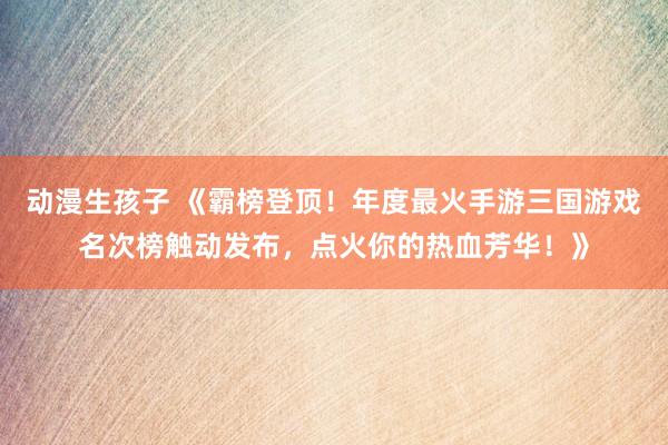 动漫生孩子 《霸榜登顶！年度最火手游三国游戏名次榜触动发布，点火你的热血芳华！》