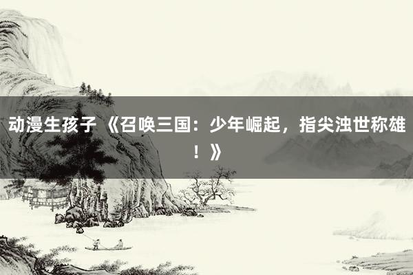 动漫生孩子 《召唤三国：少年崛起，指尖浊世称雄！》