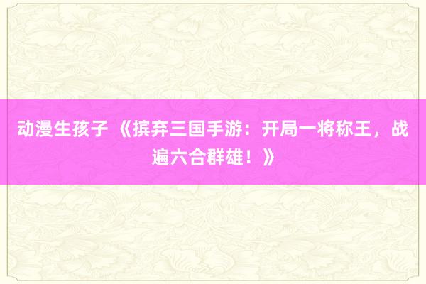 动漫生孩子 《摈弃三国手游：开局一将称王，战遍六合群雄！》