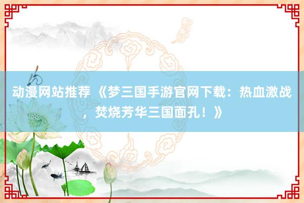 动漫网站推荐 《梦三国手游官网下载：热血激战，焚烧芳华三国面孔！》
