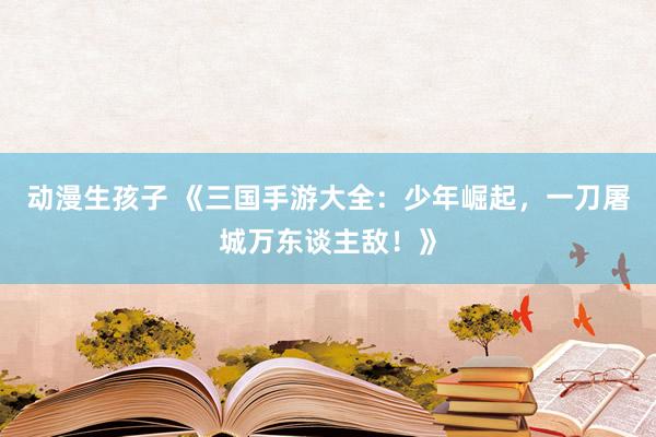 动漫生孩子 《三国手游大全：少年崛起，一刀屠城万东谈主敌！》