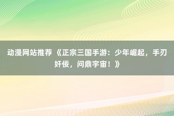 动漫网站推荐 《正宗三国手游：少年崛起，手刃奸佞，问鼎宇宙！》