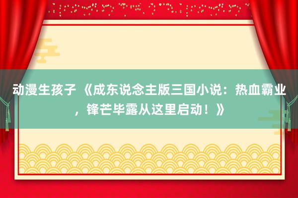 动漫生孩子 《成东说念主版三国小说：热血霸业，锋芒毕露从这里启动！》