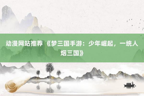 动漫网站推荐 《梦三国手游：少年崛起，一统人烟三国》