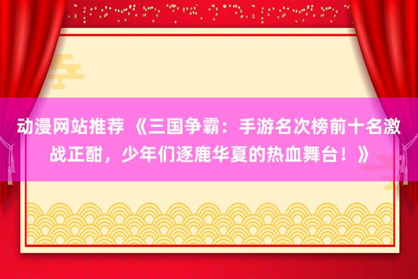 动漫网站推荐 《三国争霸：手游名次榜前十名激战正酣，少年们逐鹿华夏的热血舞台！》