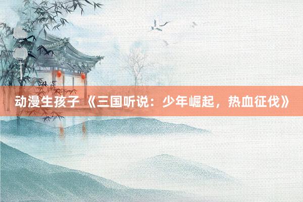 动漫生孩子 《三国听说：少年崛起，热血征伐》