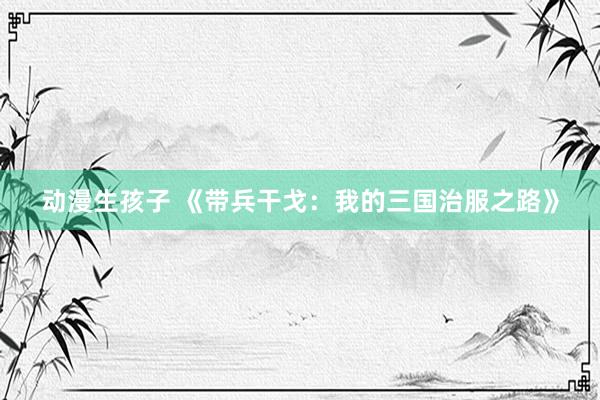 动漫生孩子 《带兵干戈：我的三国治服之路》