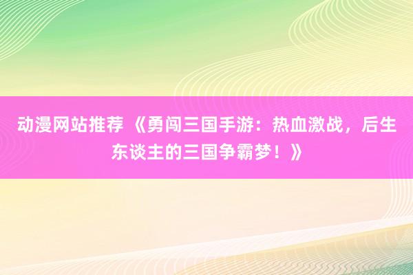 动漫网站推荐 《勇闯三国手游：热血激战，后生东谈主的三国争霸梦！》