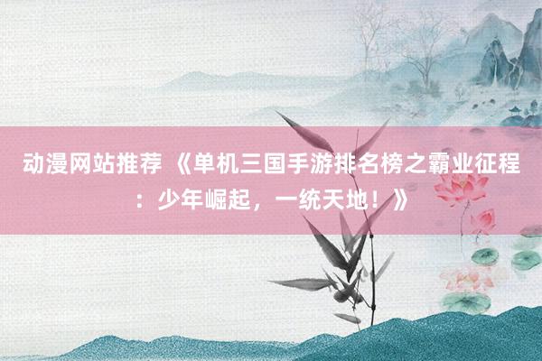动漫网站推荐 《单机三国手游排名榜之霸业征程：少年崛起，一统天地！》