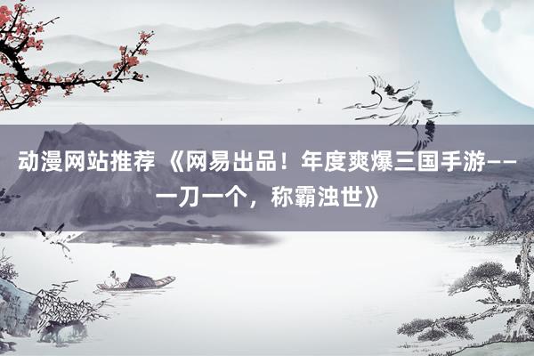 动漫网站推荐 《网易出品！年度爽爆三国手游——一刀一个，称霸浊世》