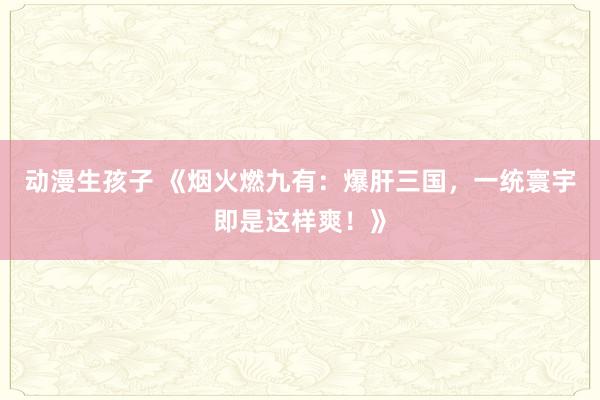 动漫生孩子 《烟火燃九有：爆肝三国，一统寰宇即是这样爽！》