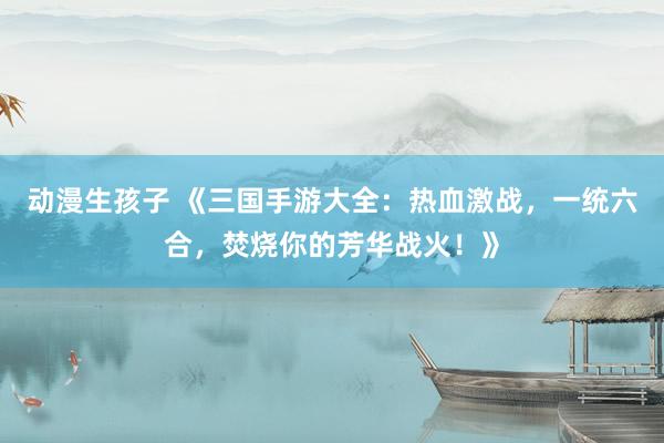 动漫生孩子 《三国手游大全：热血激战，一统六合，焚烧你的芳华战火！》