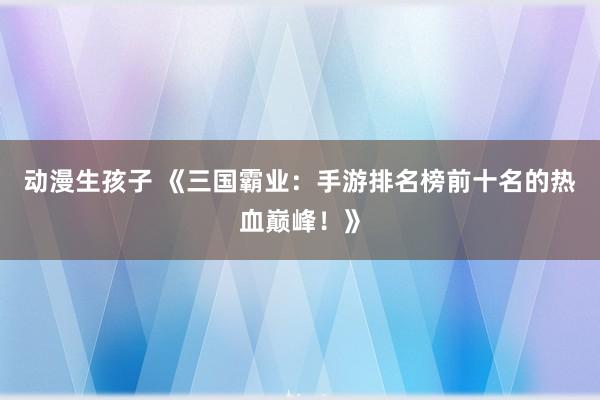 动漫生孩子 《三国霸业：手游排名榜前十名的热血巅峰！》