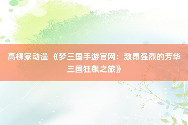 高柳家动漫 《梦三国手游官网：激昂强烈的芳华三国狂飙之旅》
