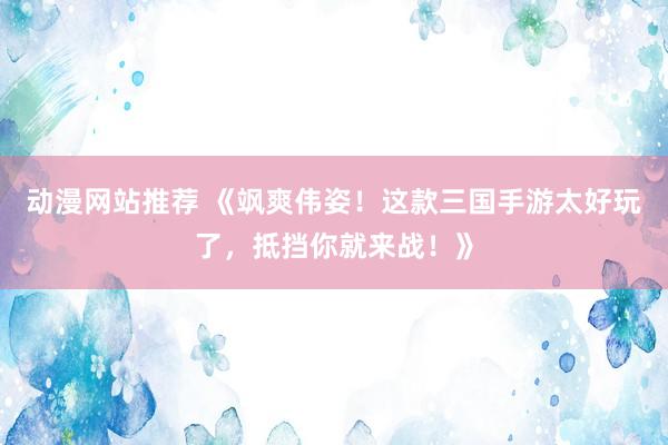 动漫网站推荐 《飒爽伟姿！这款三国手游太好玩了，抵挡你就来战！》