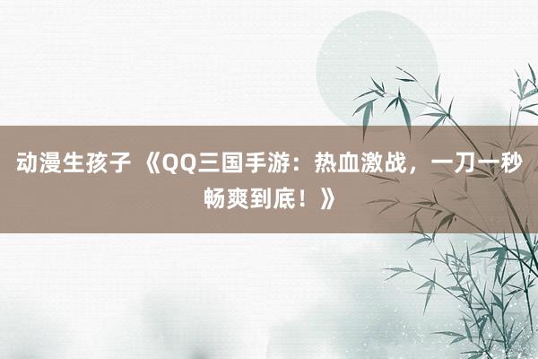 动漫生孩子 《QQ三国手游：热血激战，一刀一秒畅爽到底！》