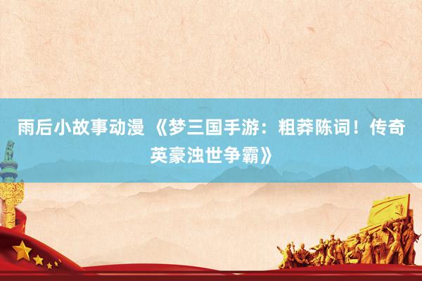 雨后小故事动漫 《梦三国手游：粗莽陈词！传奇英豪浊世争霸》