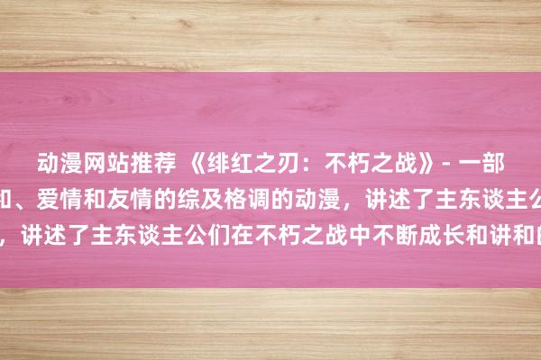 动漫网站推荐 《绯红之刃：不朽之战》- 一部聚会了冒险、玄幻、讲和、爱情和友情的综及格调的动漫，讲述了主东谈主公们在不朽之战中不断成长和讲和的故事。